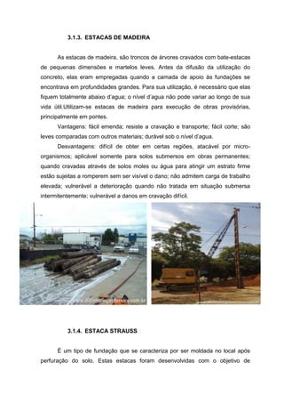 3.1.3. ESTACAS DE MADEIRA

As estacas de madeira, são troncos de árvores cravados com bate-estacas
de pequenas dimensões e martelos leves. Antes da difusão da utilização do
concreto, elas eram empregadas quando a camada de apoio às fundações se
encontrava em profundidades grandes. Para sua utilização, é necessário que elas
fiquem totalmente abaixo d’agua; o nível d’agua não pode variar ao longo de sua
vida útil.Utilizam-se estacas de madeira para execução de obras provisórias,
principalmente em pontes.
Vantagens: fácil emenda; resiste a cravação e transporte; fácil corte; são
leves comparadas com outros materiais; durável sob o nível d’agua.
Desvantagens: difícil de obter em certas regiões, atacável por microorganismos; aplicável somente para solos submersos em obras permanentes;
quando cravadas através de solos moles ou água para atingir um estrato firme
estão sujeitas a romperem sem ser visível o dano; não admitem carga de trabalho
elevada; vulnerável a deterioração quando não tratada em situação submersa
intermitentemente; vulnerável a danos em cravação difícil.

3.1.4. ESTACA STRAUSS

É um tipo de fundação que se caracteriza por ser moldada no local após
perfuração do solo. Estas estacas foram desenvolvidas com o objetivo de

 