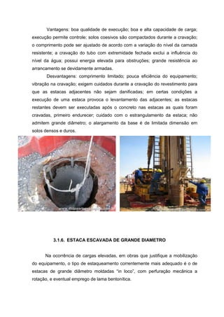 Vantagens: boa qualidade de execução; boa e alta capacidade de carga;
execução permite controle; solos coesivos são compactados durante a cravação;
o comprimento pode ser ajustado de acordo com a variação do nível da camada
resistente; a cravação do tubo com extremidade fechada exclui a influência do
nível da água; possui energia elevada para obstruções; grande resistência ao
arrancamento se devidamente armadas.
Desvantagens: comprimento limitado; pouca eficiência do equipamento;
vibração na cravação; exigem cuidados durante a cravação do revestimento para
que as estacas adjacentes não sejam danificadas; em certas condições a
execução de uma estaca provoca o levantamento das adjacentes; as estacas
restantes devem ser executadas após o concreto nas estacas as quais foram
cravadas, primeiro endurecer; cuidado com o estrangulamento da estaca; não
admitem grande diâmetro; o alargamento da base é de limitada dimensão em
solos densos e duros.

3.1.6. ESTACA ESCAVADA DE GRANDE DIAMETRO

Na ocorrência de cargas elevadas, em obras que justifique a mobilização
do equipamento, o tipo de estaqueamento correntemente mais adequado é o de
estacas de grande diâmetro moldadas “in loco”, com perfuração mecânica a
rotação, e eventual emprego de lama bentonítica.

 