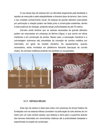 O uso desse tipo de estacas tem se difundido largamente pela facilidade e
rapidez de execução e pela adaptabilidade a diversos tipos de terreno, bem como
o seu imediato conhecimento visual. As estacas de grande diâmetro executadas
por perfuração a rotação podem ser feitas junto a construções existentes, devido
à total ausência de vibração, podendo atingir profundidades de até 70 metros.
Convém ainda lembrar que as estacas escavadas de grande diâmetro
podem ser executadas em presença de lâmina d’água, o que ocorre em obras
marítimas e em construção de pontes. Nesse caso, a escavação mecânica e a
concretagem submersa são precedidas da cravação de camisa metálica por
intermédio, em geral, de martelo vibratório. Os equipamentos, quando
necessários, serão montados em plataforma flutuante (barcaças de convés
chato). As camisas metálicas poderão ser perdidas ou recuperadas.

3.1.7. ESTACA HÉLICE

Esse tipo de estaca é ideal para solos com presença de lençol freático.As
fundações com as estacas hélices consistem na perfuração do solo através de um
trado com um tubo central vazado, que desloca a terra para a superfície através
das laminas helrcoidais em movimentos rotativos até a profundidade desejada e
especificada no projeto da construção.

 