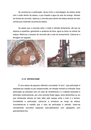 Ao encerrar-se a perfuração, dá-se início a concretagem da estaca ainda
com o trado dentro da estaca, o que impede a água do solo de emergir. Através
da bomba de concreto, injeta-se o concreto para dentro da estaca através do tubo
central que é liberado na ponta da estaca.

Ao passo que o concreto sobe, o trado é retirado lentamente, até que se
alcance a superfície, garantindo a ausência de terra, água ou barro no interior da
estaca. Retira-se o excesso de concreto até a cota de arrasamento. Coloca-se a
ferragem em seguida.

3.1.8. ESTACA RAIZ
É uma estaca de pequeno diâmetro concretada “in loco”, cuja perfuração é
realizada por rotação ou por rotopercussão, em direção vertical ou inclinada. Essa
perfuração se processa com um tubo de revestimento e o material escavado é
eliminado continuamente, por uma corrente fluida (água, lama bentonítica ou ar)
que introduzida através do tubo refluí pelo espaço entre o tubo e o terreno.
Completada a perfuração, coloca-se a armadura ao longo da estaca,
concretando-se à medida que o tubo de perfuração é retirado. Usam-se
normalmente

concretos

granulometria fina.

especiais

auto-adensáveis

com

agregados

com

 