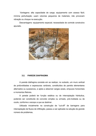 Vantagens: alta capacidade de carga; equipamento com acesso fácil;
mínima perturbação; usam volumes pequenos de materiais; não provocam
vibração ou choque na execução.
Desvantagens: equipamento especial; necessidade de controle construtivo
apurado.

3.2.

PAREDE DIAFRAGMA

A parede diafragma consiste em se realizar, no subsolo, um muro vertical
de profundidades e espessuras variáveis, constituídos de painéis elementares
alternados ou sucessivos, e aptos a absorver cargas axiais, empuxos horizontais
e momentos fletores.
A parede poderá ter função estática ou de interceptação hidráulica,
podendo ser constituída de concreto simples ou armado, pré-moldada ou de
coulis, conforme o escopo a que se destinar.
Utilizada inicialmente na construção de “cut-off” de barragens para
interceptação de fluxos de infiltração, passou a ser aplicada na solução de grande
número de problemas.

 