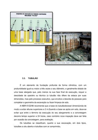 3.3.

TUBULÃO

É um elemento de fundação profunda de forma cilíndrica, com um
produndidade igual ou maior a três vezes o seu diâmetro, e geralmente dotado de
uma base alargada que, pelo menos na sua fase final de execução, requer a
descidade de operário ou técnico (o tubulão não difere da estaca por suas
dimensões, mas pelo processo executivo, que envolve a descida de pessoas para
completar a geometria da escavação ou fazer limpeza de solo.
A NBR 6122/96 recomenda que a base do tubulãodeveser dimensionda de
modo a evitar alturas superiores a 2 m.Quando a base se apóia em solo, deve-se
evitar que entre o término da execução do seu alargamento e a concretagem
decorra tempo superior a 24 horas, caso contrário nova inspeção deve ser feita
por ocasião da concretagem, para avaliação.
Os tubulões se classificam, quanto a sua escavação, em dois tipos,
tubulões a céu aberto e tubulões com ar comprimido.

 