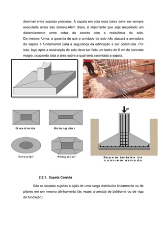 desnível entre sapatas próximas. A sapata em cota mais baixa deve ser sempre
executada antes das demais.Além disso, é importante que seja respeitado um
distanciamento

entre

cotas

de

acordo

com

a

resistência

do

solo.

Da mesma forma, a garantia de que a umidade do solo não atacará a armadura
da sapata é fundamental para a segurança da edificação a ser construída. Por
isso, logo após a escavação do solo deve ser feito um lastro de 5 cm de concreto
magro, ocupando toda a área sobre a qual será assentada a sapata.

2.2.1. Sapata Corrida
São as sapatas sujeitas à ação de uma carga distribuída linearmente ou de
pilares em um mesmo alinhamento (às vezes chamada de baldrame ou de viga
de fundação).

 
