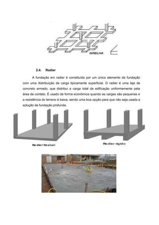 2.4.

Radier

A fundação em radier é constituída por um único elemento de fundação
com uma distribuição de carga tipicamente superficial. O radier é uma laje de
concreto armado, que distribui a carga total da edificação uniformemente pela
área de contato. É usado de forma econômica quando as cargas são pequenas e
a resistência do terreno é baixa, sendo uma boa opção para que não seja usada a
solução de fundação profunda.

 