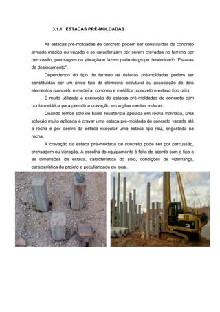 3.1.1. ESTACAS PRÉ-MOLDADAS

As estacas pré-moldadas de concreto podem ser constituídas de concreto
armado maciço ou vazado e se caracterizam por serem cravadas no terreno por
percussão, prensagem ou vibração e fazem parte do grupo denominado “Estacas
de deslocamento”.
Dependendo do tipo de terreno as estacas pré-moldadas podem ser
constituídas por um único tipo de elemento estrutural ou associação de dois
elementos (concreto e madeira; concreto e metálica; concreto e estava tipo raiz).
É muito utilizada a execução de estacas pré-moldadas de concreto com
ponta metálica para permitir a cravação em argilas médias e duras.
Quando temos solo de baixa resistência apoiada em rocha inclinada, uma
solução muito aplicada é cravar uma estaca pré-moldada de concreto vazada até
a rocha e por dentro da estaca executar uma estaca tipo raiz, engastada na
rocha.
A cravação da estaca pré-moldada de concreto pode ser por percussão,
prensagem ou vibração. A escolha do equipamento é feito de acordo com o tipo e
as dimensões da estaca, característica do solo, condições de vizinhança,
característica de projeto e peculiaridade do local.

 