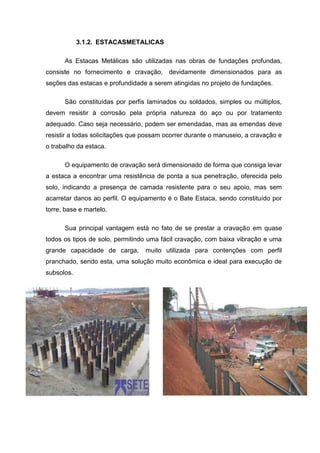 3.1.2. ESTACASMETALICAS
As Estacas Metálicas são utilizadas nas obras de fundações profundas,
consiste no fornecimento e cravação, devidamente dimensionados para as
seções das estacas e profundidade a serem atingidas no projeto de fundações.
São constituídas por perfis laminados ou soldados, simples ou múltiplos,
devem resistir à corrosão pela própria natureza do aço ou por tratamento
adequado. Caso seja necessário, podem ser emendadas, mas as emendas deve
resistir a todas solicitações que possam ocorrer durante o manuseio, a cravação e
o trabalho da estaca.
O equipamento de cravação será dimensionado de forma que consiga levar
a estaca a encontrar uma resistência de ponta a sua penetração, oferecida pelo
solo, indicando a presença de camada resistente para o seu apoio, mas sem
acarretar danos ao perfil. O equipamento é o Bate Estaca, sendo constituído por
torre, base e martelo.
Sua principal vantagem está no fato de se prestar a cravação em quase
todos os tipos de solo, permitindo uma fácil cravação, com baixa vibração e uma
grande capacidade de carga,

muito utilizada para contenções com perfil

pranchado, sendo esta, uma solução muito econômica e ideal para execução de
subsolos.

 