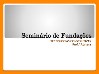 Seminário de Fundações 
TECNOLOGIAS CONSTRUTIVAS 
Prof.ª Adriana 
 
