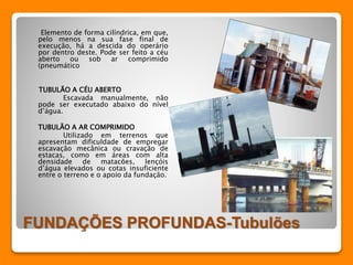 Elemento de forma cilíndrica, em que, 
pelo menos na sua fase final de 
execução, há a descida do operário 
por dentro deste. Pode ser feito a céu 
aberto ou sob ar comprimido 
(pneumático 
TUBULÃO A CÉU ABERTO 
Escavada manualmente, não 
pode ser executado abaixo do nível 
d’água. 
TUBULÃO A AR COMPRIMIDO 
Utilizado em terrenos que 
apresentam dificuldade de empregar 
escavação mecânica ou cravação de 
estacas, como em áreas com alta 
densidade de matacões, lençóis 
d’água elevados ou cotas insuficiente 
entre o terreno e o apoio da fundação. 
FUNDAÇÕES PROFUNDAS-Tubulões 
 