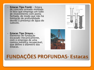  Estacas Tipo Franki - Estaca 
de concreto armado moldada 
in loco que emprega um tubo 
de revestimento com ponta 
fechada, de modo que não há 
limitação de profundidade 
devido à presença de água do 
subsolo. 
 Estacas Tipo Strauss - 
Elemento de fundação 
escavado mecanicamente, 
com o emprego de uma 
camisa metálica recuperável, 
que define o diâmetro das 
estacas. 
 