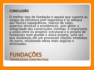  CONCLUSÃO 
 O melhor tipo de fundação é aquela que suporta as 
cargas da estrutura com segurança e se adequa 
aos fatores topográficos, maciço de solos, 
aspectos técnicos e econômicos, sem afetar a 
integridade das construções vizinhas. É importante 
a união entre os projetos estrutural e o projeto de 
fundações num grande e único projeto, uma vez 
que mudanças em um provocam reações imediatas 
no outro, resultando obras mais seguras e 
otimizadas. 
FUNDAÇÕES 
TECNOLOGIAS CONSTRUTIVAS 
 