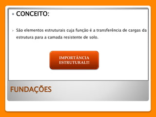  CONCEITO: 
 São elementos estruturais cuja função é a transferência de cargas da 
estrutura para a camada resistente de solo. 
FUNDAÇÕES 
IMPORTÂNCIA 
ESTRUTURAL!!! 
 