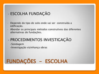 ESCOLHA FUNDAÇÃO 
• Depende do tipo de solo onde vai ser construída a 
edificação. 
• Abordar os principais métodos construtivos das diferentes 
alternativas de fundações. 
PROCEDIMENTOS INVESTIGAÇÃO 
•Sondagem 
•Investigação vizinhança obras 
FUNDAÇÕES - ESCOLHA 
 