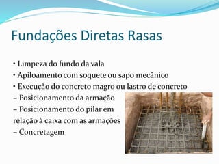 Fundações Diretas Rasas
• Limpeza do fundo da vala
• Apiloamento com soquete ou sapo mecânico
• Execução do concreto magro ou lastro de concreto
– Posicionamento da armação
– Posicionamento do pilar em
relação à caixa com as armações
– Concretagem
 