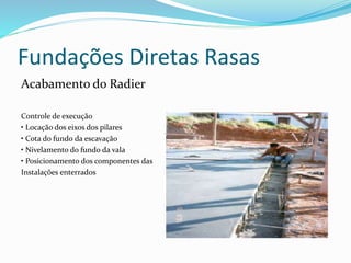 Fundações Diretas Rasas
Acabamento do Radier
Controle de execução
• Locação dos eixos dos pilares
• Cota do fundo da escavação
• Nivelamento do fundo da vala
• Posicionamento dos componentes das
Instalações enterrados
 