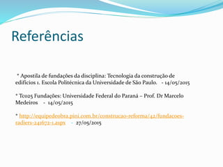 Referências
* Apostila de fundações da disciplina: Tecnologia da construção de
edifícios 1. Escola Politécnica da Universidade de São Paulo. - 14/05/2015
* Tc025 Fundações: Universidade Federal do Paraná – Prof. Dr Marcelo
Medeiros - 14/05/2015
* http://equipedeobra.pini.com.br/construcao-reforma/42/fundacoes-
radiers-241672-1.aspx - 27/05/2015
 