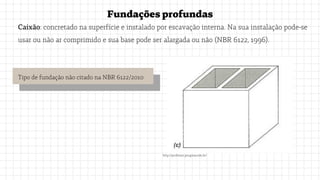 Fundaçõesprofundas
Caixão: concretado na superfície e instalado por escavação interna. Na sua instalação pode-se
usar ou não ar comprimido e sua base pode ser alargada ou não (NBR 6122, 1996).
http://professor.pucgoias.edu.br/
Tipo de fundação não citado na NBR 6122/2010
 