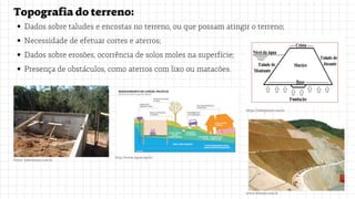 Topografiadoterreno:
Dados sobre taludes e encostas no terreno, ou que possam atingir o terreno;
Necessidade de efetuar cortes e aterros;
Dados sobre erosões, ocorrência de solos moles na superfície;
Presença de obstáculos, como aterros com lixo ou matacões.
Fonte: habitissimo.com.br
http://www.mpce.mp.br/
https://slideplayer.com.br
www.ofitexto.com.br
 