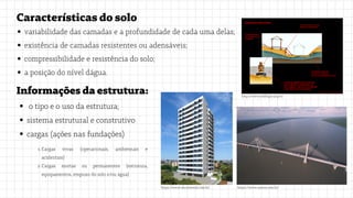 Característicasdosolo
variabilidade das camadas e a profundidade de cada uma delas;
existência de camadas resistentes ou adensáveis;
compressibilidade e resistência do solo;
a posição do nível dágua.
Informaçõesdaestrutura:
o tipo e o uso da estrutura;
sistema estrutural e construtivo
cargas (ações nas fundações)
http://www.edifique.arq.br/
https://www.systra.com.br/
https://www.abcortereal.com.br/
Cargas vivas (operacionais, ambientais e
acidentais)
Cargas mortas ou permanentes (estrutura,
equipamentos, empuxo do solo e/ou água)
1.
2.
 