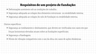 Deformações aceitáveis sob as condições de trabalho;
Segurança adequada ao colapso dos elementos estruturais ou estabilidade interna;
Segurança adequada ao colapso do solo de fundação ou estabilidade externa.
Segurança ao tombamento e deslizamento, que devem ser verificadas nos casos em que
forças horizontais elevadas atuam sobre as fundações superficiais;
Segurança a flambagem;
Níveis de vibração compatíveis com o uso da obra, em casos de ações dinâmicas.
Requisitosdeumprojetodefundação:
Outros específicos:
 