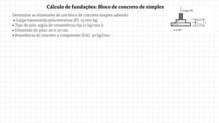 Determine as dimensões de um bloco de concreto simples sabendo:
• Carga transmitida pela estrutura (P): 15.000 kg;
• Tipo de solo: argila de consistência rija (2 kg/cm2 );
• Dimensão do pilar: 20 x 20 cm;
• Resistência do concreto a compressão (fck): 30 kg/cm2 .
Cálculo de fundações: Bloco de concreto de simples
 