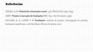 Referências
SOUZA, J.L.M. Manual de construções rurais. 3.ed. PR:Curitiba, 1997. 165p.
ABNT. Projeto e execução de fundações:NBR 6122. Rio de Janeiro, 1996.
VELLOSO, D. A.; LOPES, F. R. Fundações: critérios de projeto, investigação do subsolo,
fundações superficiais. 2.ed. São Paulo: Oficina de textos, 2011.
 