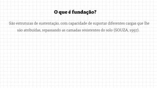 Oqueéfundação?
São estruturas de sustentação, com capacidade de suportar diferentes cargas que lhe
são atribuídas, repassando as camadas resistentes do solo (SOUZA, 1997).
 
