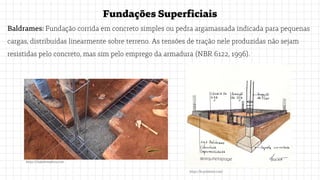 FundaçõesSuperficiais
Baldrames: Fundação corrida em concreto simples ou pedra argamassada indicada para pequenas
cargas, distribuídas linearmente sobre terreno. As tensões de tração nele produzidas não sejam
resistidas pelo concreto, mas sim pelo emprego da armadura (NBR 6122, 1996).
https://br.pinterest.com/
https://chaledemadeira.com
 