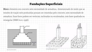 FundaçõesSuperficiais
Bloco: elemento em concreto sem necessidade de armadura, dimensionado de modo que as
tensões de tração nele produzidas possam ser resistidas pelo concreto, sem necessidade de
armadura. Suas faces podem ser verticais, inclinadas ou escalonadas, com base quadrada ou
retangular (NBR 6122, 1996).
www.guiadaengenharia.com
http://site.ufvjm.edu.br/
 