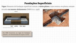 FundaçõesSuperficiais
Vigas: Elemento de fundação superficial comum a vários pilares, cujos centros, em planta, estejam
situados no mesmo alinhamento (NBR 6122, 1996).
www.desterroconstrucoes.com.br
https://construindodecor.com.br
Na NBR 6122/2010, as vigas de fundação
passam a ser denominadas de sapata corrida.
 
