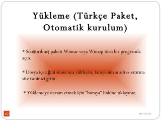 Yükleme (Türkçe Paket, Otomatik kurulum) * Sıkıştırılmış paketi Winrar veya Winzip türü bir programla açın. * Dosya içeriğini sunucuya yükleyin, tarayıcınızın adres satırına site isminizi girin.    * Yüklemeye devam etmek için “buraya“ linkine tıklayınız.  