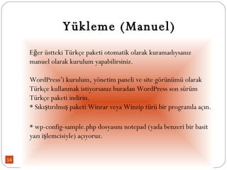 Yükleme (Manuel) Eğer üstteki Türkçe paketi otomatik olarak kuramadıysanız manuel olarak kurulum yapabilirsiniz. WordPress’i kurulum, yönetim paneli ve site görünümü olarak Türkçe kullanmak istiyorsanız buradan WordPress son sürüm Türkçe paketi indirin.  * Sıkıştırılmış paketi Winrar veya Winzip türü bir programla açın. * wp-config-sample.php dosyasını notepad (yada benzeri bir basit yazı işlemcisiyle) açıyoruz. 