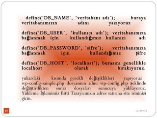 define(’DB_NAME’, ‘veritabanı adı’);  buraya veritabanımızın  adını  yazıyoruz  define(’DB_USER’, ‘kullanıcı adı’); veritabanımıza bağlanmak için  kullandığımız   kullanıcı  adı define(’DB_PASSWORD’, ’sifre’);  veritabanımıza bağlanmak  için  kullandığımız  şifre define(’DB_HOST’, ‘localhost’); burasını genellikle localhost  olarak  bırakıyoruz. yukardaki  kısımda  gerekli  değişiklikleri  yapıyoruz  wp-config-sample.php dosyasının adını wp-config.php şeklinde değiştirdikten sonra dosyaları sunucuya yüklüyoruz. Yükleme İşlemimiz Bitti Tarayıcınızın adres satırına site isminizi girin. 