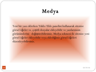 Medya Yeni bir yazı eklerken Yükle/Ekle panelini kullanarak sitenize görsel öğeler vs. çeşitli dosyalar ekleyebilir ve yazılarınızın görünümlerini   değiştirebilirsiniz. Medya sekmesi ile sitenize yeni görsel öğeler ekleyebilir veya eklediğiniz görsel öğeleri düzenleyebilirsiniz. 