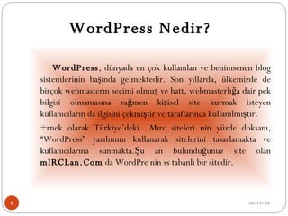     WordPress Nedir?     WordPress , dünyada en çok kullanılan ve benimsenen blog sistemlerinin başında gelmektedir. Son yıllarda, ülkemizde de birçok webmasterın seçimi olmuş ve hattâ webmasterlığa dair pek bilgisi olmamasına rağmen kişisel site kurmak isteyen kullanıcıların da ilgisini çekmiştir ve taraflarınca kullanılmıştır. Örnek olarak Türkiye’deki  Mırc siteleri nin yüzde doksanı, “WordPress” yazılımını kullanarak sitelerini tasarlamakta ve kullanıcılarına sunmakta.Şu an bulunduğunuz site olan  mIRCLan.Com  da WordPre nin ss tabanlı bir sitedir. 10/19/10 