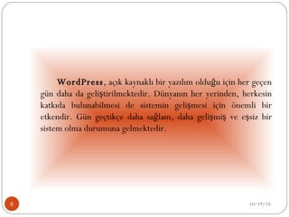   WordPress , açık kaynaklı bir yazılım olduğu için her geçen gün daha da geliştirilmektedir. Dünyanın her yerinden, herkesin katkıda bulunabilmesi de sistemin gelişmesi için önemli bir etkendir. Gün geçtikçe daha sağlam, daha gelişmiş ve eşsiz bir sistem olma durumuna gelmektedir. 10/19/10 