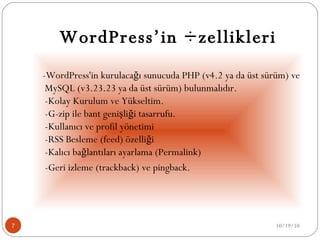 WordPress’in Özellikleri -WordPress'in kurulacağı sunucuda PHP (v4.2 ya da üst sürüm) ve MySQL (v3.23.23 ya da üst sürüm) bulunmalıdır.  -Kolay Kurulum ve Yükseltim.  -G-zip ile bant genişliği tasarrufu.  -Kullanıcı ve profil yönetimi  -RSS Besleme (feed) özelliği  -Kalıcı bağlantıları ayarlama (Permalink)  -Geri izleme (trackback) ve pingback.  10/19/10 