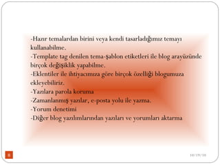 -Hazır temalardan birini veya kendi tasarladığımız temayı kullanabilme.  -Template tag denilen tema-şablon etiketleri ile blog arayüzünde birçok değişiklik yapabilme.  -Eklentiler ile ihtiyacımıza göre birçok özelliği blogumuza ekleyebiliriz.  -Yazılara parola koruma  -Zamanlanmış yazılar, e-posta yolu ile yazma.  -Yorum denetimi  -Diğer blog yazılımlarından yazıları ve yorumları aktarma  