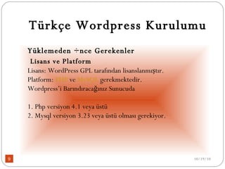Türkçe Wordpress Kurulumu Yüklemeden Önce Gerekenler   Lisans ve Platform Lisans: WordPress GPL tarafından lisanslanmıştır. Platform:  PHP  ve  MySQL  gerekmektedir.  Wordpress’i Barındıracağınız Sunucuda 1. Php versiyon 4.1 veya üstü 2. Mysql versiyon 3.23 veya üstü olması gerekiyor. 