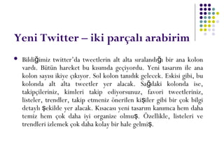 Yeni Twitter – iki parçalı arabirim
 Bildi imiz twitter’da tweetlerin alt alta sıralandı ı bir ana kolonğ ğ
vardı. Bütün hareket bu kısımda geçiyordu. Yeni tasarım ile ana
kolon sayısı ikiye çıkıyor. Sol kolon tanıdık gelecek. Eskisi gibi, bu
kolonda alt alta tweetler yer alacak. Sa daki kolonda ise,ğ
takipçileriniz, kimleri takip ediyorsunuz, favori tweetleriniz,
listeler, trendler, takip etmeniz önerilen ki iler gibi bir çok bilgiş
detaylı ekilde yer alacak. Kısacası yeni tasarım kanımca hem dahaş
temiz hem çok daha iyi organize olmu . Özellikle, listeleri veş
trendleri izlemek çok daha kolay bir hale gelmi .ş
 