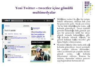 Yeni Twitter – tweetler içine gömülü
multimedyalar
 Bildi imiz twitter’da e er bir twitpicğ ğ
linkine tıklarsanız, tıklanan link yeni
bir pencerede açılır. Ancak yeni twitter
‘da bu linki tıkladı ınızda resim, sağ ğ
kolonda gösteriliyor. Tweet içindeki
görselin bulundu u linki görmek içinğ
ayrı bir pencerede farklı bir siteye
gitmek zorunda kalmadı ınız gibi,ğ
sa kolonda izlemek dı ında, buğ ş
görseli kullanan ba ka tweetler gibiş
ilginç bilgiler ediniyorsunuz.
 Resimler dı ında video larda artık saş ğ
kolonda gösteriliyor. tweet içerisinde
bir youtube videosu eklenmi se,ş
video yu izlemek için youtube sitesine
gitmek yerine, sa kolondağ
izliyorsunuz videoyu. Kısacası bu
tasarım, durmadan onlarca pencere
açıp kapamaktan kurtaracak sizi.
 