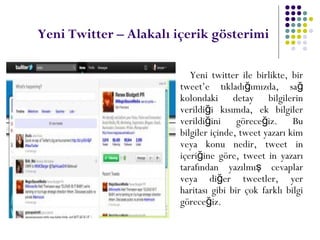Yeni Twitter – Alakalı içerik gösterimi
Yeni twitter ile birlikte, bir
tweet’e tıkladı ımızda, sağ ğ
kolondaki detay bilgilerin
verildi i kısımda, ek bilgilerğ
verildi ini görece iz. Buğ ğ
bilgiler içinde, tweet yazarı kim
veya konu nedir, tweet in
içeri ine göre, tweet in yazarığ
tarafından yazılmı cevaplarş
veya di er tweetler, yerğ
haritası gibi bir çok farklı bilgi
görece iz.ğ
 