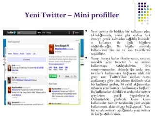 Yeni Twitter – Mini profiller
 Yeni twitter ile birlikte bir kullanıcı adını
tıkladı ımızda, eskisi gibi sayfayı terkğ
etmeye gerek kalmadan sa daki kolonda,ğ
o kullanıcı ile ilgili bilgilere
ula abilece iz. Bu bilgiler arasındaş ğ
kullanıcının bio su ve son tweetlerini
sayabiliriz.
 Yazıyı buraya kadar okuduysanız, sanırım
merakla yeni tweeter ‘ı ne zaman
kullanmaya ba layabilirim diyeş
soruyorsunuzdur. Aslında u anda yeniş
twitter’ı kullanmaya ba layan ufak birş
grup var. Twitter’dan yapılan resmi
açıklamaya göre, ön izleme eklinde ufakş
bir kullanıcı grubu, 14 eylül ak amındanş
itibaren yeni twitter’ı kullanmaya ba ladı.ş
Bu kullanıcılar diledikleri anda eski twitter
arayüzüne geçi yapabiliyorlar.ş
Önümüzdeki günlerde kısım kısım
kullanıcılar twitter tarafından yeni arayüz
kullanımına aktarılmaya ba lanacak. Yaniş
bir sabah twitter’ı açtı ınızda yeni twitterğ
ile kar ıla abilirsiniz.ş ş
 