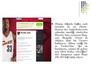  Obama dı ında ba ka canlış ş
örnekler de var elbette.
Hemen her basketbolseverin
yakından tanıdı ı isimlerdenğ
Phoenix Suns oyuncusu Shaq,
yani Shaquille O'neal da
oldukça aktif bir Twitter
kullanıcısı. Aklına esti i birğ
an Twitter'dan " u anş
buradayım, yanıma ilk gelene
maç bileti hediye edece im"ğ
diye kampanya yapan Shaq'ı
596.302 ki i takip ediyor.ş
 