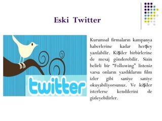 Eski Twitter
 Kurumsal firmaların kampanya
haberlerine kadar her eyş
yazılabilir. Ki iler birbirlerineş
de mesaj gönderebilir. Sizin
belirli bir “Following” listeniz
varsa onların yazdıklarını film
izler gibi saniye saniye
okuyabiliyorsunuz. Ve ki ilerş
isterlerse kendilerini de
gizleyebilirler.
 