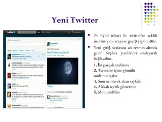 Yeni Twitter
 24 Eylül itibari ile twitter’ın teklifi
üzerine yeni arayüze geçi yapılmı tır.ş ş
 Yeni giri sayfasına ait resmin altındaş
gelen ba lıca yenilikleri sıralayarakş
ba layalım.ş
1. ki parçalı arabirimİ
2. Tweetler içine gömülü
multimedyalar
3. Sınırsız olarak akan sayfalar
4. Alakalı içerik gösterimi
5. Mini profiller
 