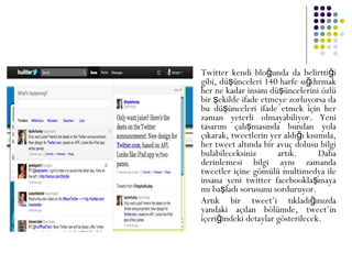  Twitter kendi blo unda da belirtti iğ ğ
gibi, dü ünceleri 140 harfe sı dırmakş ğ
her ne kadar insanı dü üncelerini özlüş
bir ekilde ifade etmeye zorluyorsa daş
bu dü ünceleri ifade etmek için herş
zaman yeterli olmayabiliyor. Yeni
tasarım çalı masında bundan yolaş
çıkarak, tweetlerin yer aldı ı kısımda,ğ
her tweet altında bir avuç dolusu bilgi
bulabileceksiniz artık. Daha
derinlemesi bilgi aynı zamanda
tweetler içine gömülü multimedya ile
insana yeni twitter facebookla mayaş
mı ba ladı sorusunu sorduruyor.ş
 Artık bir tweet’i tıkladı ınızdağ
yandaki açılan bölümde, tweet’in
içeri indeki detaylar gösterilecek.ğ
 