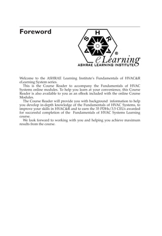 Foreword
Welcome to the ASHRAE Learning Institute’s Fundamentals of HVAC&R
eLearning System series.
This is the Course Reader to accompany the Fundamentals of HVAC
Systems online modules. To help you learn at your convenience, this Course
Reader is also available to you as an eBook included with the online Course
Modules.
The Course Reader will provide you with background information to help
you develop in-depth knowledge of the Fundamentals of HVAC Systems, to
improve your skills in HVAC&R and to earn the 35 PDHs/3.5 CEUs awarded
for successful completion of the Fundamentals of HVAC Systems Learning
course.
We look forward to working with you and helping you achieve maximum
results from the course.
 