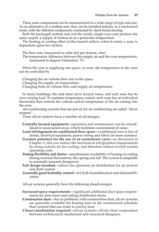 Multiple Zone Air Systems 89
These same components can be manufactured in a wide range of type and size.
As an alternative to a rooftop unit, they can be installed indoors, in a mechanical
room, with the different components connected by sheet-metal ducting.
Both the packaged rooftop unit and the inside, single-zone unit produce the
same output: a supply of treated air at a particular temperature.
The heating or cooling effect of this treated airflow, when it enters a zone, is
dependent upon two factors:
The flow rate, (measured in cubic feet per minute, cfm).
The temperature difference between the supply air and the zone temperature,
(measured in degrees Fahrenheit, °F).
When the unit is supplying one space, or zone, the temperature in the zone
can be controlled by
Changing the air volume flow rate to the space.
Changing the supply air temperature.
Changing both air volume flow and supply air temperature.
In many buildings, the unit must serve several zones, and each zone has its
own varying load. To maintain temperature control, each zone has an individual
thermostat that controls the volume and/or temperature of the air coming into
the zone.
Air-conditioning systems that use just air for air conditioning are called “all-air
systems”.
These all-air systems have a number of advantages:
Centrally located equipment—operation and maintenance can be consoli-
dated in unoccupied areas, which facilitates containment of noise.
Least infringement on conditioned floor space—conditioned area is free of
drains, electrical equipment, power wiring and filters (in most systems).
Greatest potential for the use of an economizer cycle—as discussed in
Chapter 2, this can reduce the mechanical refrigeration requirements
by using outside air for cooling, and therefore reduce overall system
operating costs.
Zoning flexibility and choice—simultaneous availability of heating or cooling
during seasonal fluctuations, like spring and fall. The system is adaptable
to automatic seasonal changeover.
Full design freedom—allows for optimum air distribution for air motion
and draft control.
Generally good humidity control—for both humidification and dehumidifi-
cation.
All-air systems generally have the following disadvantages:
Increased space requirements—significant additional duct space require-
ments for duct risers and ceiling distribution ducts.
Construction dust—due to problems with construction-dust, all-air systems
are generally available for heating later in the construction schedule
than systems that use water to convey heat.
Closer coordination required—all-air systems call for close cooperation
between architectural, mechanical and structural designers.
 
