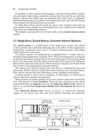 90 Fundamentals of HVAC
In addition to these general disadvantages, constant-volume-reheat systems
are particularly high energy consumers because they first cool the air, and then
reheat it. Because the reheat coils are sometimes hot water coils, an additional
potential disadvantage is a problem with leaking hot-water coils. We will discuss
these systems in more detail in the next section.
To make these all-air systems work for many zones requires some form of
zone control. In this chapter we will consider how zone control can be achieved
with all-air air-conditioning systems.
The simplest, and one that we will start with, is the constant-volume-reheat
system.
7.2 Single-Duct, Zoned Reheat, Constant Volume Systems
The reheat system is a modification of the single-zone system. The reheat
system permits zone control by reheating the cool airflow to the temperature
required for a particular zone. Figure 7.1 shows a reheat system, with ceiling
supply diffusers in the space.
A constant volume of conditioned air is supplied from a central unit at a
normally, fixed temperature, (typically 55°F). This fixed temperature is designed
to offset the maximum cooling load in all zones of the space. If the actual cooling
load is less than peak, then the reheat coil provides heat equal to the difference
between the peak and actual loads. When heating is required, the heater heats
the air above zone temperature to provide heating.
The reheat coil is located close to the zone and it is controlled by the zone
thermostat. Reheat coils are usually hot water or electric coils. As noted above,
if the reheat coils are hot water, then there can be a problem with leakage.
A reheat system is often used in hospitals, in laboratories, or other spaces
where wide load-variations are expected.
When primary air passes quickly over a vent, it draws some room air into the
vent. This process is called induction. There are two variations on the reheat
system that both use induced room air: the Induction Reheat Unit, shown in
Figure 7.2; and the Low-Temperature Reheat Unit with Induced Air shown in
Figure 7.3.
The Induction Reheat Unit shown in Figure 7.2 shows the primary
supply of air, blown into the unit and directed through the induction
Figure 7.1 Reheat System
 