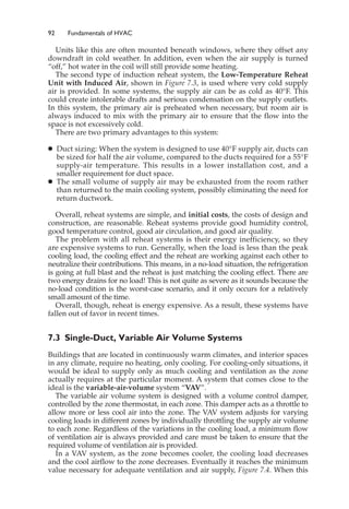 92 Fundamentals of HVAC
Units like this are often mounted beneath windows, where they offset any
downdraft in cold weather. In addition, even when the air supply is turned
“off,” hot water in the coil will still provide some heating.
The second type of induction reheat system, the Low-Temperature Reheat
Unit with Induced Air, shown in Figure 7.3, is used where very cold supply
air is provided. In some systems, the supply air can be as cold as 40°F. This
could create intolerable drafts and serious condensation on the supply outlets.
In this system, the primary air is preheated when necessary, but room air is
always induced to mix with the primary air to ensure that the flow into the
space is not excessively cold.
There are two primary advantages to this system:
䊉 Duct sizing: When the system is designed to use 40°F supply air, ducts can
be sized for half the air volume, compared to the ducts required for a 55°F
supply-air temperature. This results in a lower installation cost, and a
smaller requirement for duct space.
䊉 The small volume of supply air may be exhausted from the room rather
than returned to the main cooling system, possibly eliminating the need for
return ductwork.
Overall, reheat systems are simple, and initial costs, the costs of design and
construction, are reasonable. Reheat systems provide good humidity control,
good temperature control, good air circulation, and good air quality.
The problem with all reheat systems is their energy inefficiency, so they
are expensive systems to run. Generally, when the load is less than the peak
cooling load, the cooling effect and the reheat are working against each other to
neutralize their contributions. This means, in a no-load situation, the refrigeration
is going at full blast and the reheat is just matching the cooling effect. There are
two energy drains for no load! This is not quite as severe as it sounds because the
no-load condition is the worst-case scenario, and it only occurs for a relatively
small amount of the time.
Overall, though, reheat is energy expensive. As a result, these systems have
fallen out of favor in recent times.
7.3 Single-Duct, Variable Air Volume Systems
Buildings that are located in continuously warm climates, and interior spaces
in any climate, require no heating, only cooling. For cooling-only situations, it
would be ideal to supply only as much cooling and ventilation as the zone
actually requires at the particular moment. A system that comes close to the
ideal is the variable-air-volume system “VAV”.
The variable air volume system is designed with a volume control damper,
controlled by the zone thermostat, in each zone. This damper acts as a throttle to
allow more or less cool air into the zone. The VAV system adjusts for varying
cooling loads in different zones by individually throttling the supply air volume
to each zone. Regardless of the variations in the cooling load, a minimum flow
of ventilation air is always provided and care must be taken to ensure that the
required volume of ventilation air is provided.
In a VAV system, as the zone becomes cooler, the cooling load decreases
and the cool airflow to the zone decreases. Eventually it reaches the minimum
value necessary for adequate ventilation and air supply, Figure 7.4. When this
 